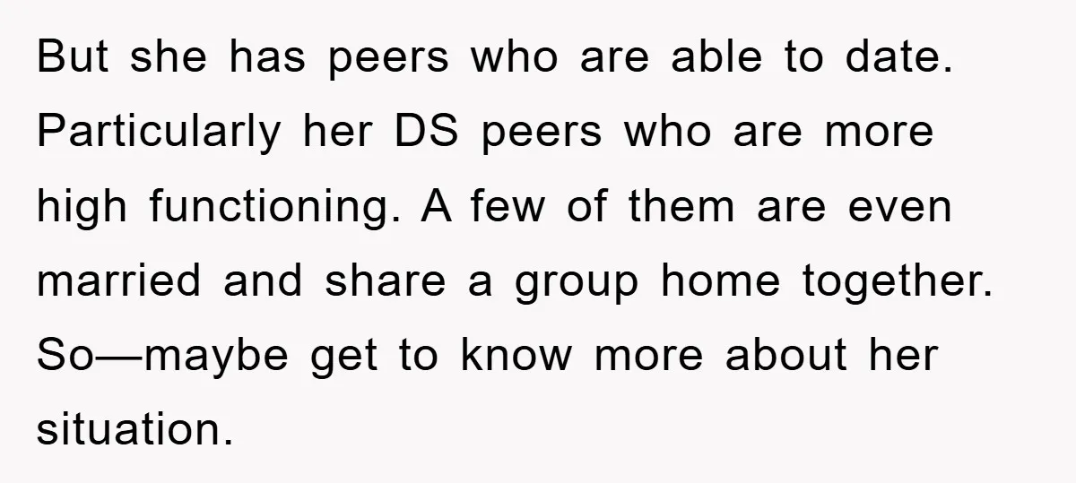 But she has peers who are able to date. Particularly her DS peers who are more high functioning. A few of them are even married and share a group home...