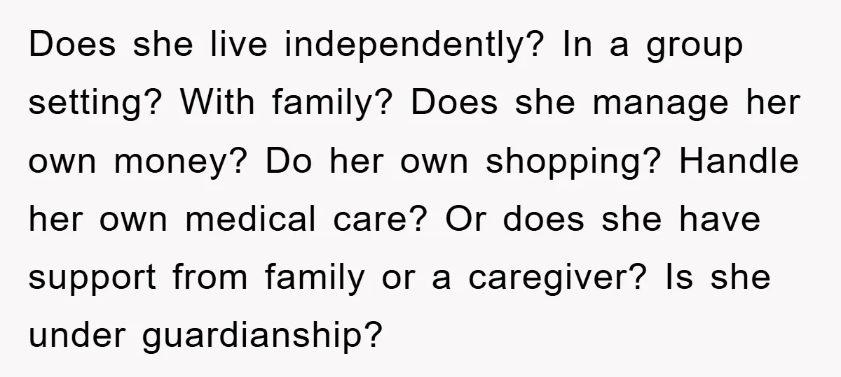 Does she live independently? In a group setting? With family? Does she manage her own money? Do her own shopping? Handle her own medical care? Or does she have support...