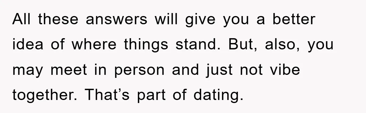 All these answers will give you a better idea of where things stand. But, also, you may meet in person and just not vibe together. That’s part of dating.