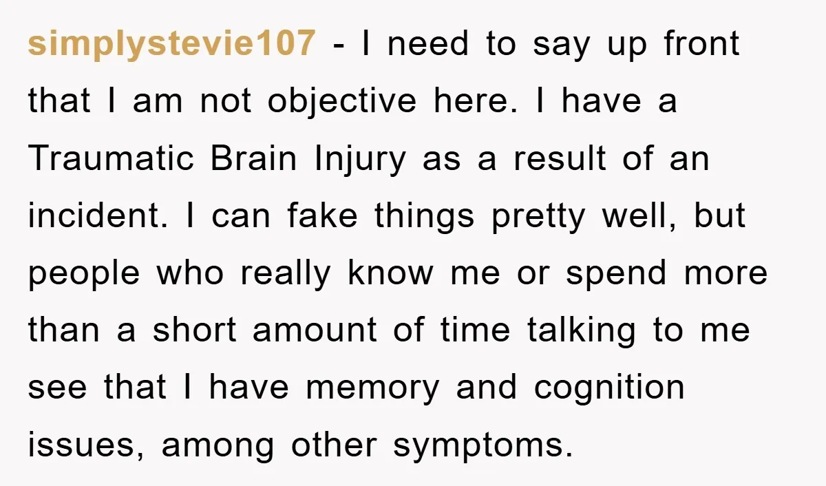 simplystevie107 − I need to say up front that I am not objective here. I have a Traumatic Brain Injury as a result of an incident. I can fake things...