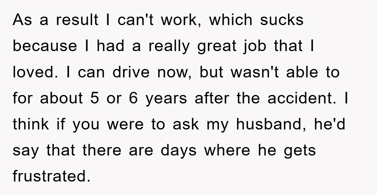 As a result I can't work, which sucks because I had a really great job that I loved. I can drive now, but wasn't able to for about 5 or...