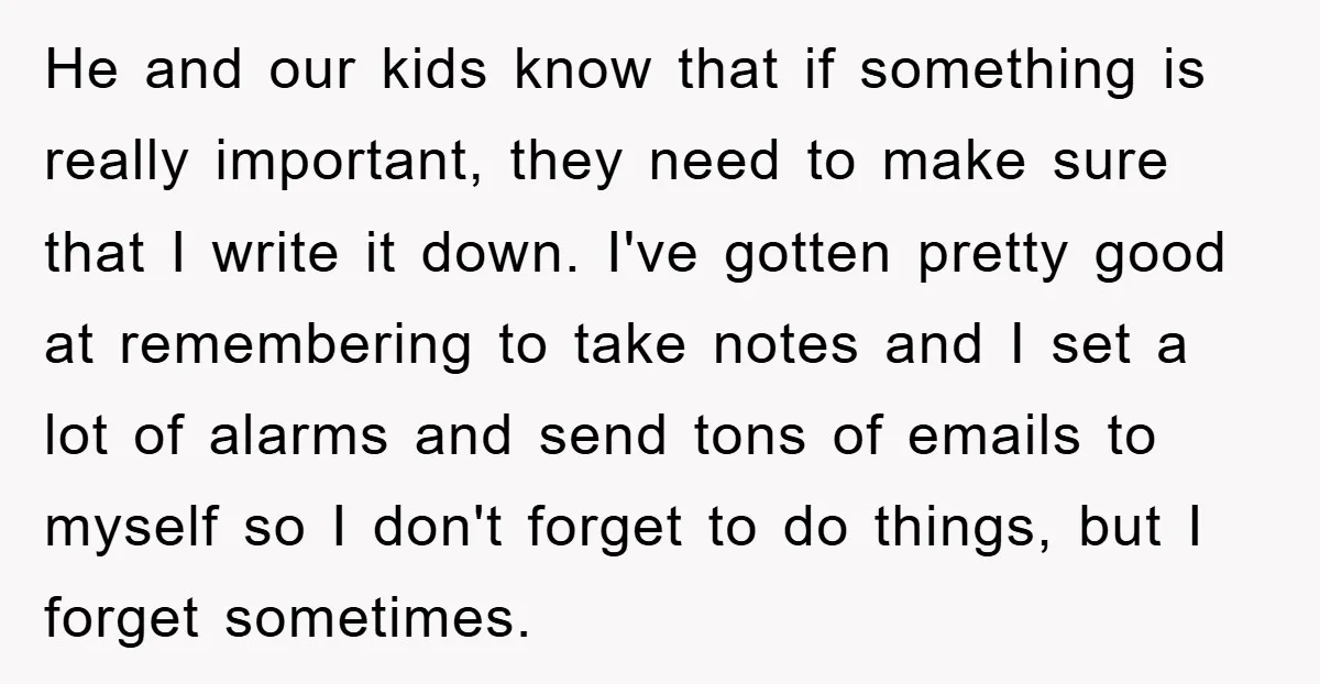 He and our kids know that if something is really important, they need to make sure that I write it down. I've gotten pretty good at remembering to take notes...
