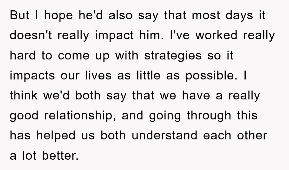 But I hope he'd also say that most days it doesn't really impact him. I've worked really hard to come up with strategies so it impacts our lives as little...