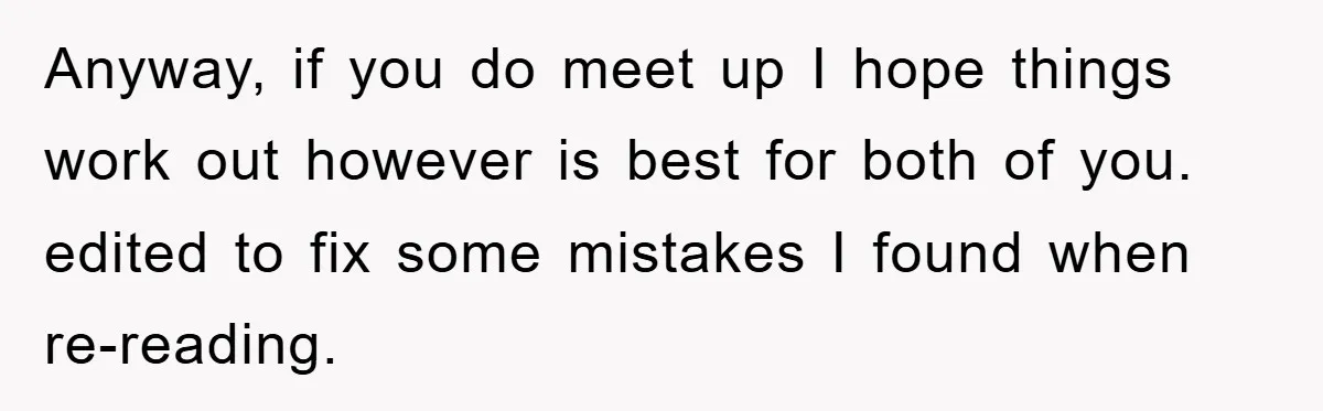 Anyway, if you do meet up I hope things work out however is best for both of you. edited to fix some mistakes I found when re-reading.
