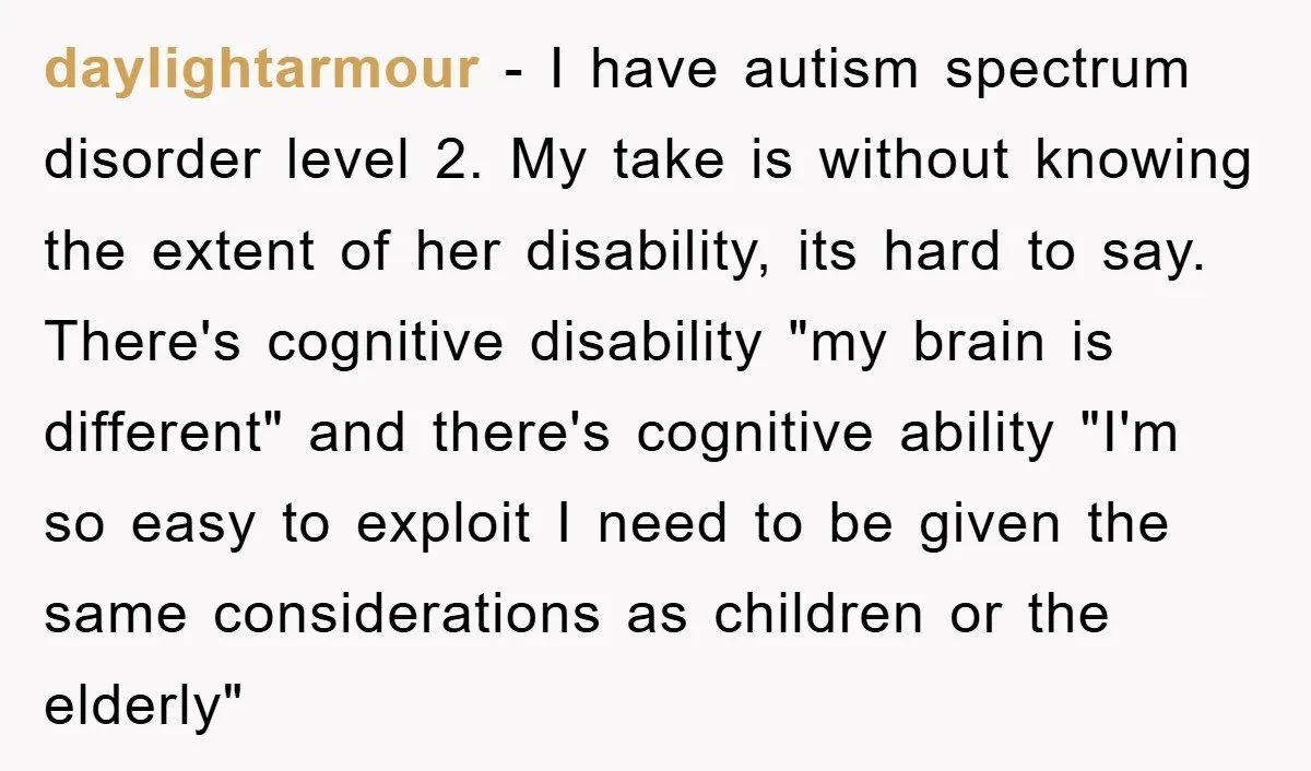 daylightarmour − I have autism spectrum disorder level 2. My take is without knowing the extent of her disability, its hard to say. There's cognitive disability "my brain is different"...