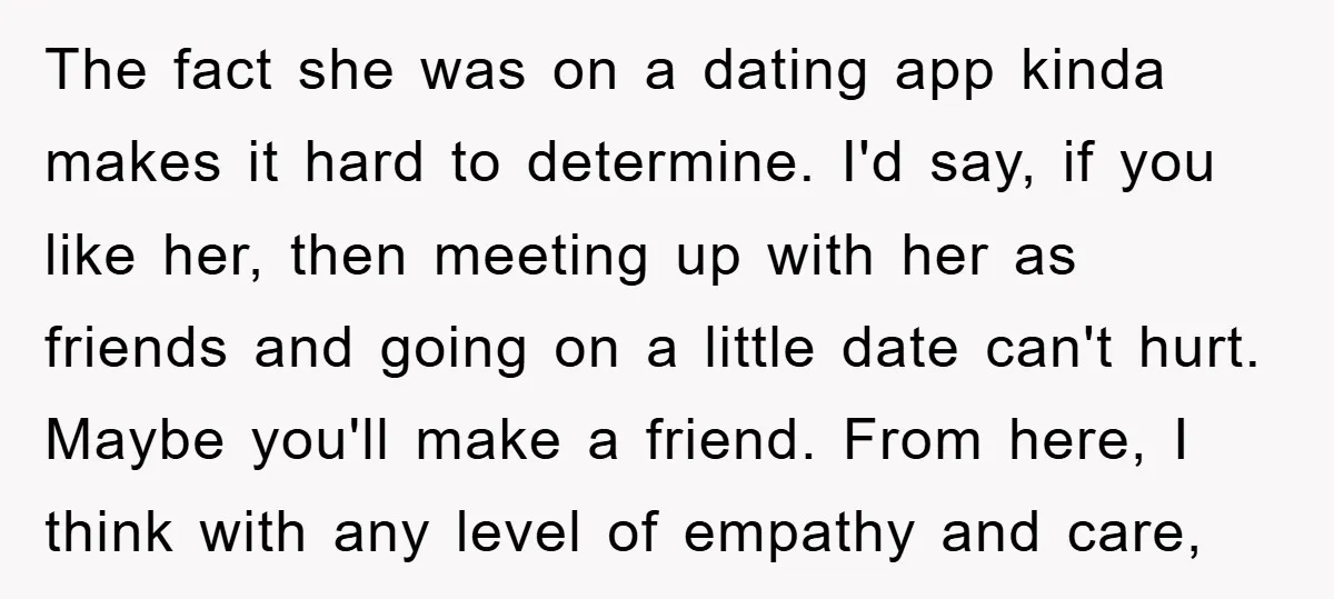 The fact she was on a dating app kinda makes it hard to determine. I'd say, if you like her, then meeting up with her as friends and going on...