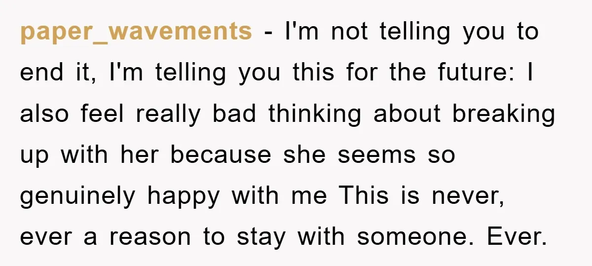 paper_wavements − I'm not telling you to end it, I'm telling you this for the future: I also feel really bad thinking about breaking up with her because she seems...