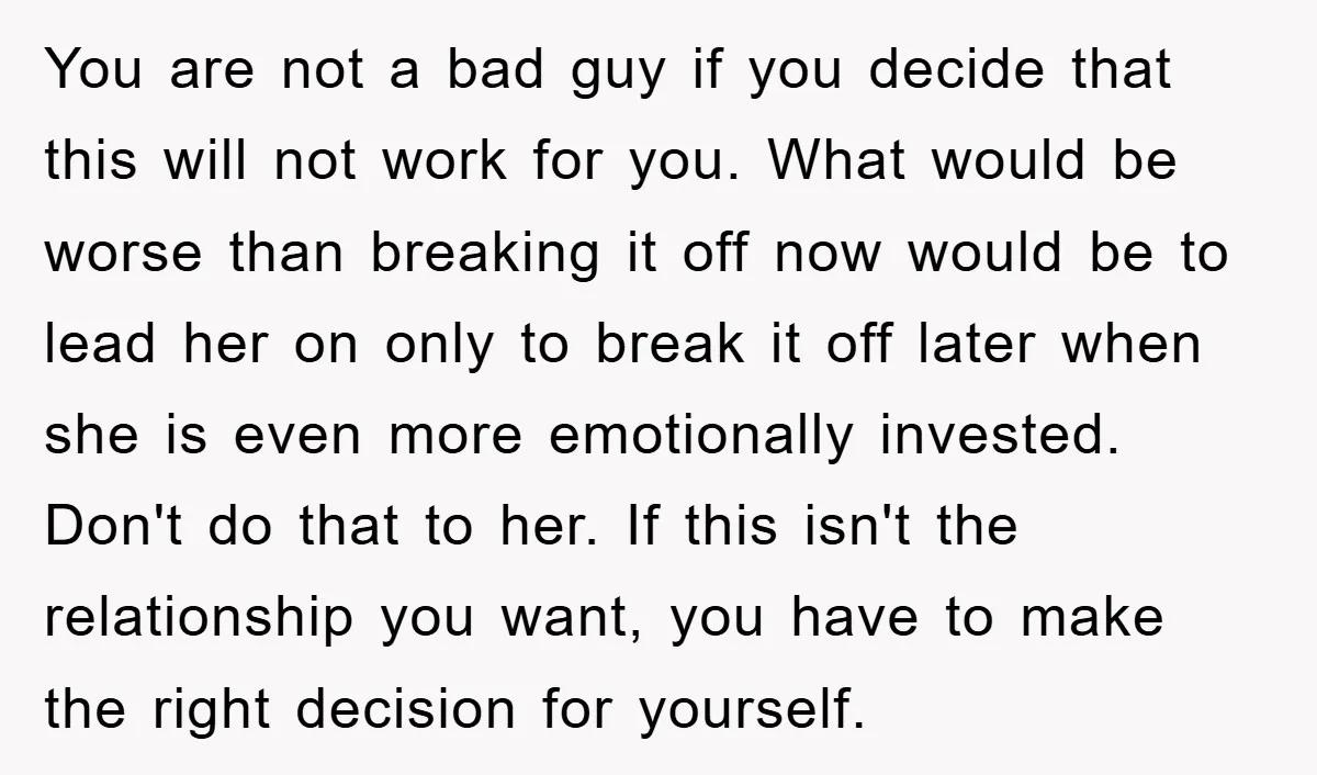 You are not a bad guy if you decide that this will not work for you. What would be worse than breaking it off now would be to lead her...
