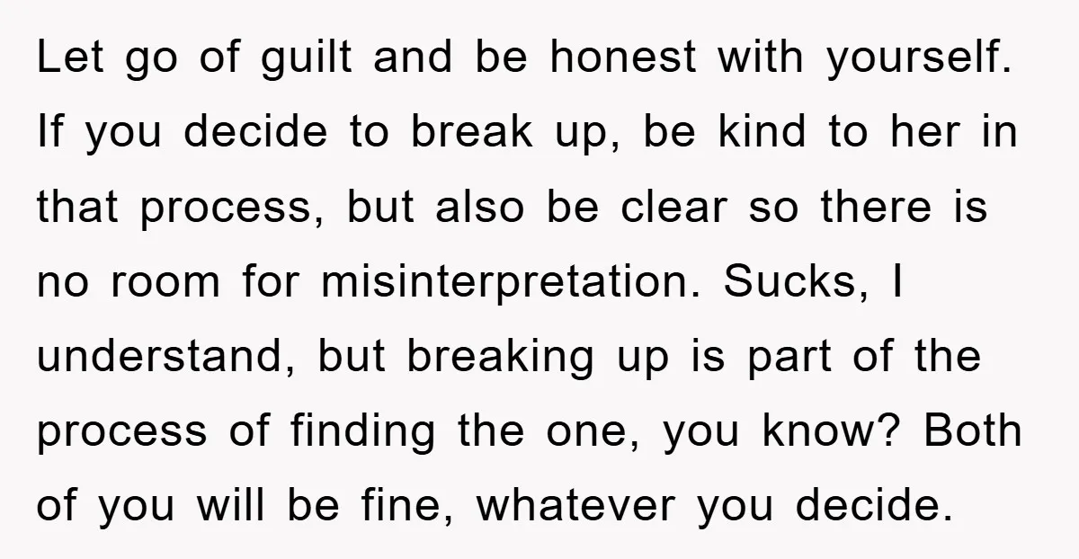 Let go of guilt and be honest with yourself. If you decide to break up, be kind to her in that process, but also be clear so there is no...