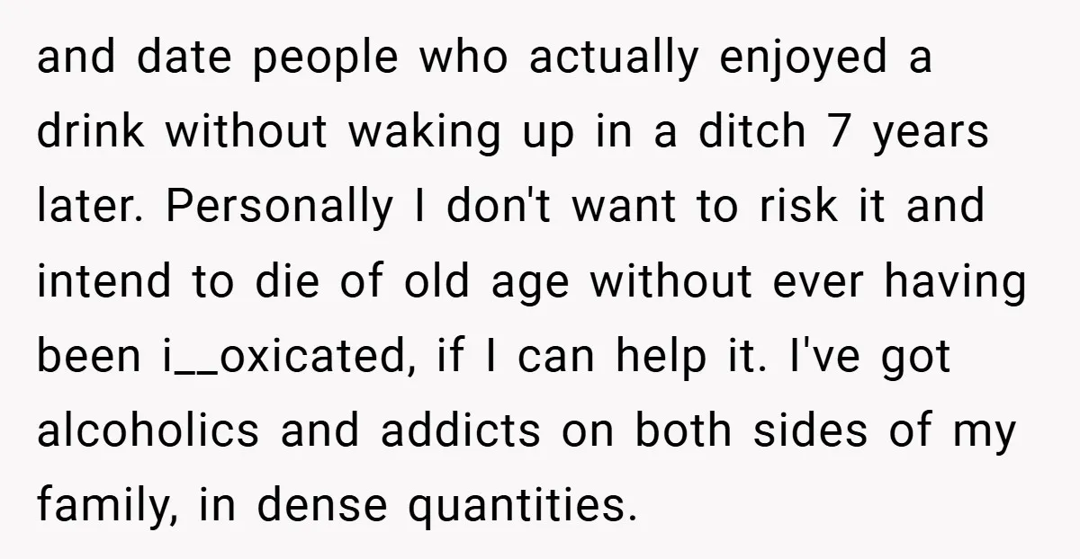 and date people who actually enjoyed a drink without waking up in a ditch 7 years later. Personally I don't want to risk it and intend to die of old...