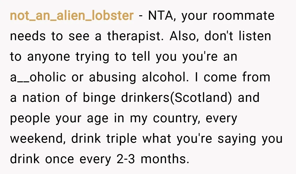 not_an_alien_lobster − NTA, your roommate needs to see a therapist. Also, don't listen to anyone trying to tell you you're an a__oholic or abusing alcohol. I come from a nation...
