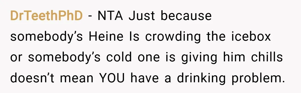 DrTeethPhD − NTA Just because somebody’s Heine Is crowding the icebox or somebody’s cold one is giving him chills doesn’t mean YOU have a drinking problem.