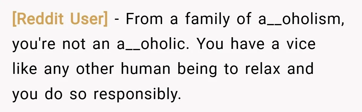 [Reddit User] − From a family of a__oholism, you're not an a__oholic. You have a vice like any other human being to relax and you do so responsibly.