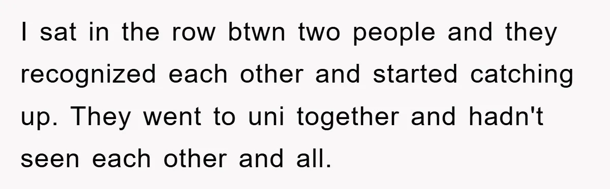 I sat in the row btwn two people and they recognized each other and started catching up. They went to uni together and hadn't seen each other and all.