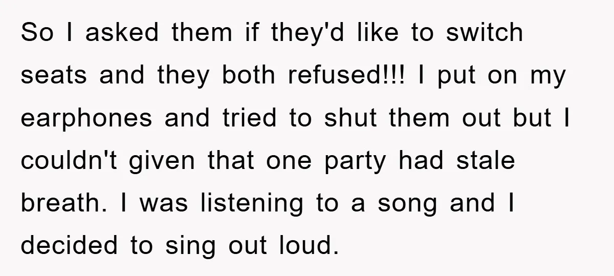 So I asked them if they'd like to switch seats and they both refused!!! I put on my earphones and tried to shut them out but I couldn't given that...