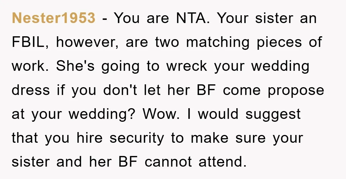 Nester1953 − You are NTA. Your sister an FBIL, however, are two matching pieces of work. She's going to wreck your wedding dress if you don't let her BF come...