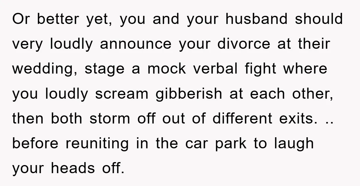 Or better yet, you and your husband should very loudly announce your divorce at their wedding, stage a mock verbal fight where you loudly scream gibberish at each other, then...