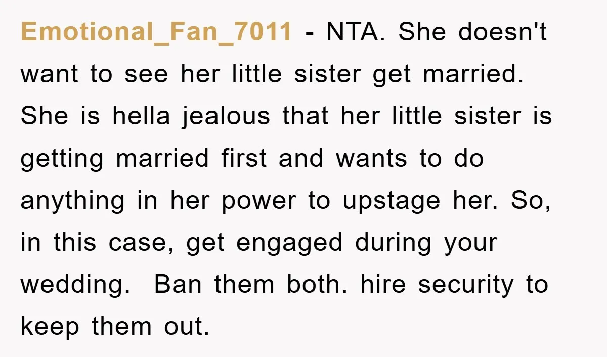 Emotional_Fan_7011 − NTA. She doesn't want to see her little sister get married. She is hella jealous that her little sister is getting married first and wants to do anything...