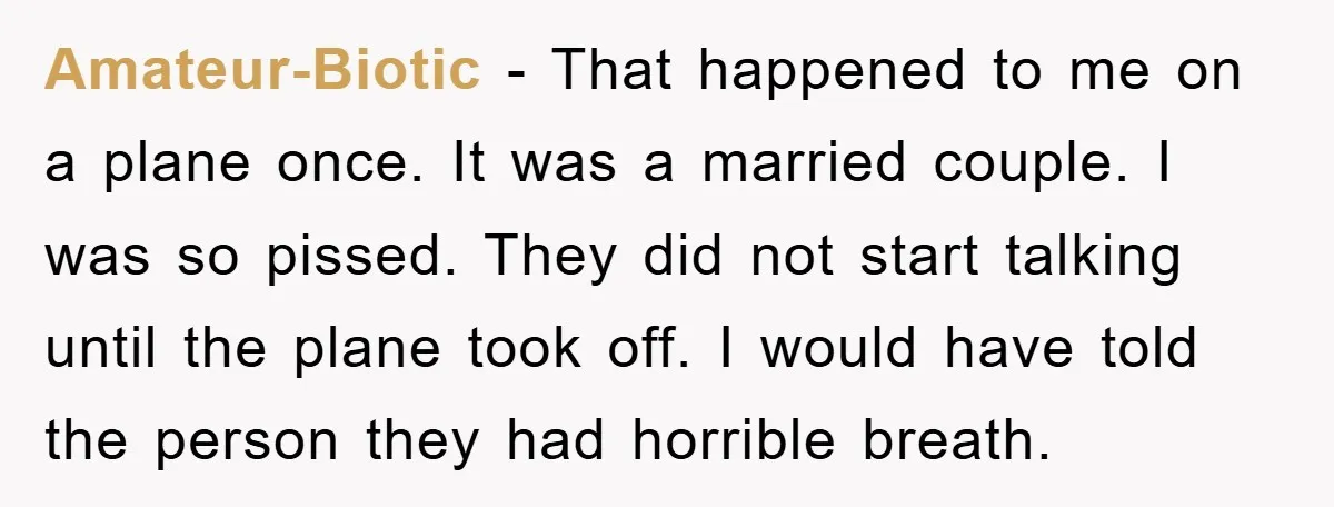 Amateur-Biotic − That happened to me on a plane once. It was a married couple. I was so pissed. They did not start talking until the plane took off. I...