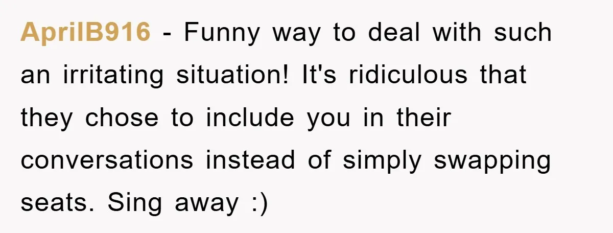 AprilB916 − Funny way to deal with such an irritating situation! It's ridiculous that they chose to include you in their conversations instead of simply swapping seats. Sing away :)