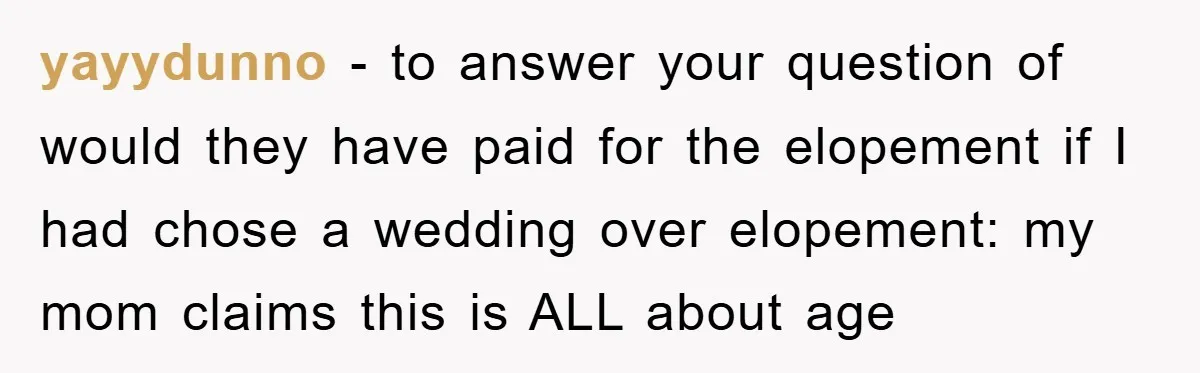 yayydunno − to answer your question of would they have paid for the elopement if I had chose a wedding over elopement: my mom claims this is ALL about age
