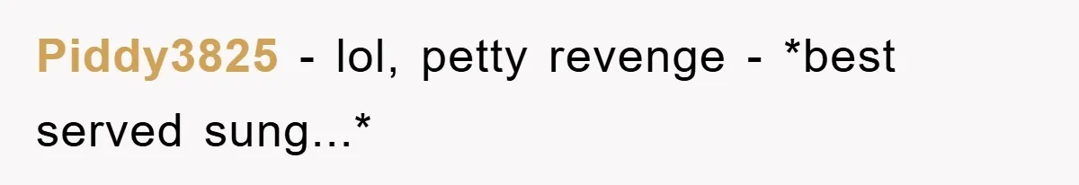 Piddy3825 − lol, petty revenge - *best served sung...*