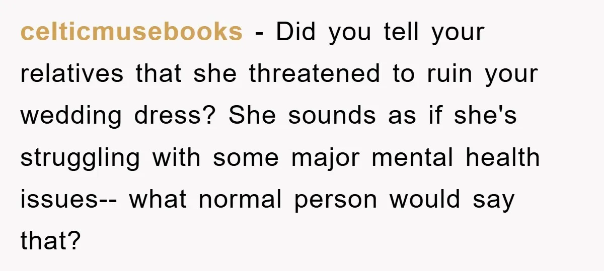 celticmusebooks − Did you tell your relatives that she threatened to ruin your wedding dress? She sounds as if she's struggling with some major mental health issues-- what normal person...