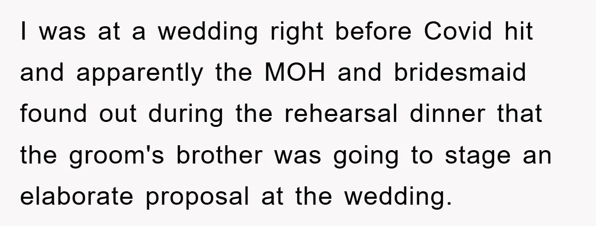 I was at a wedding right before Covid hit and apparently the MOH and bridesmaid found out during the rehearsal dinner that the groom's brother was going to stage an...
