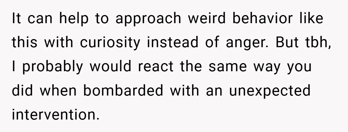 It can help to approach weird behavior like this with curiosity instead of anger. But tbh, I probably would react the same way you did when bombarded with an unexpected...