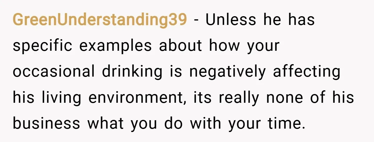 GreenUnderstanding39 − Unless he has specific examples about how your occasional drinking is negatively affecting his living environment, its really none of his business what you do with your time.