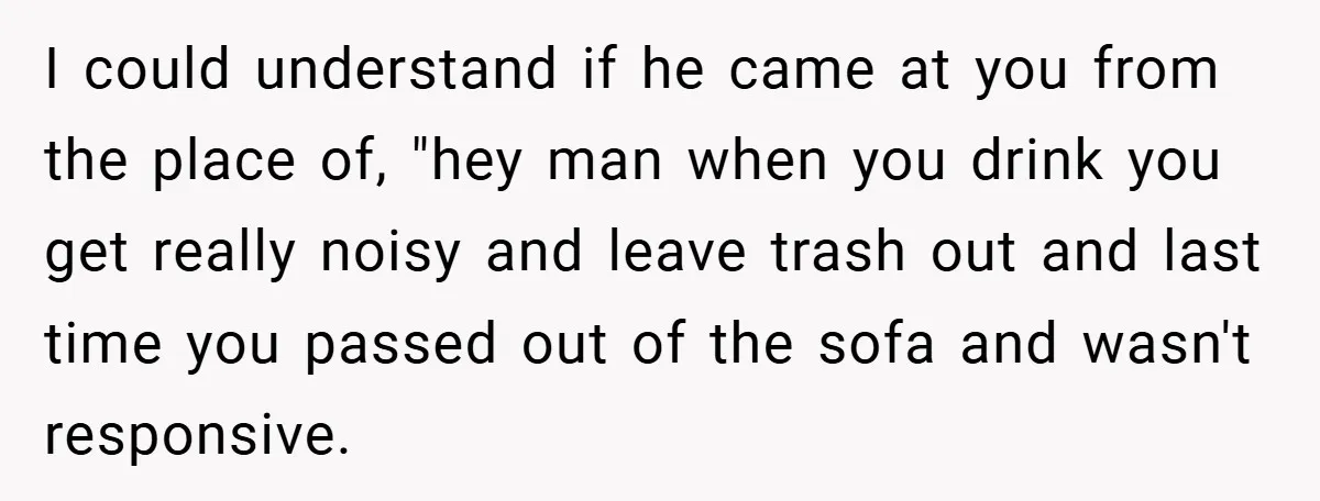 I could understand if he came at you from the place of, "hey man when you drink you get really noisy and leave trash out and last time you passed...