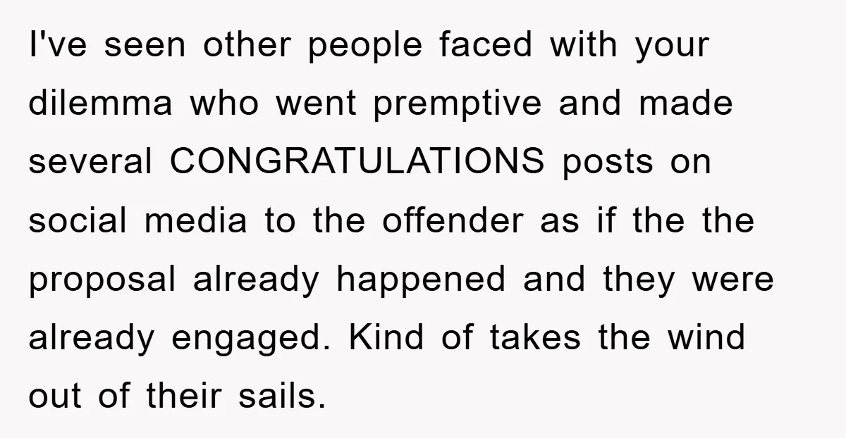 I've seen other people faced with your dilemma who went premptive and made several CONGRATULATIONS posts on social media to the offender as if the the proposal already happened and...