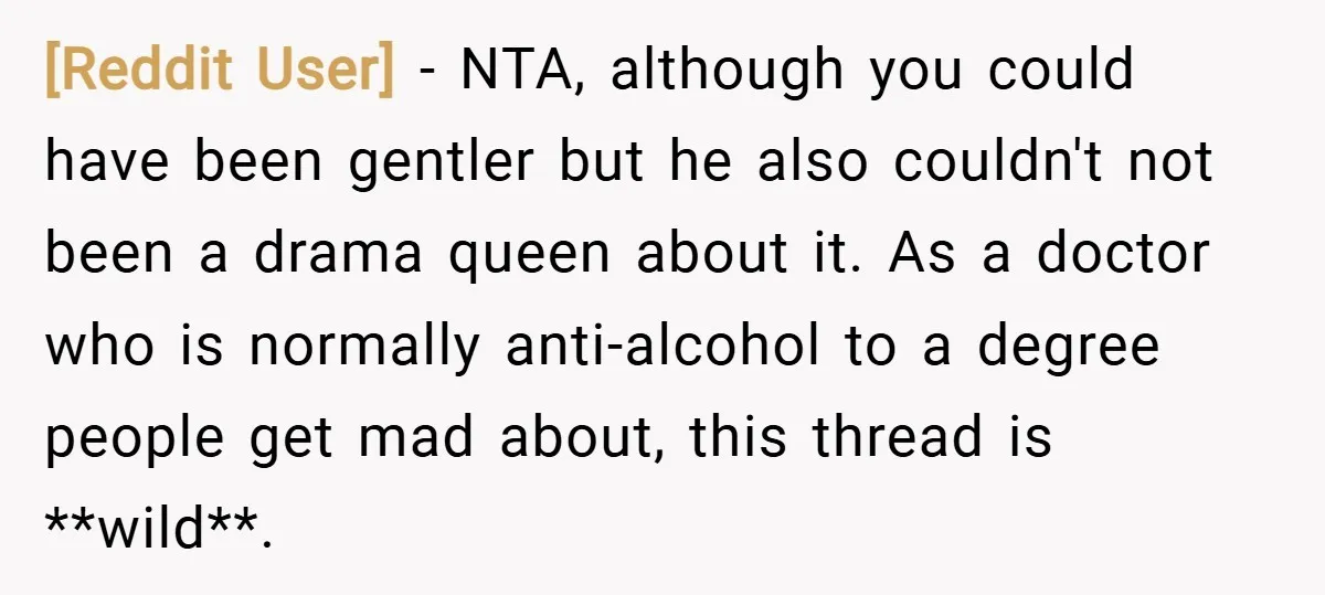 [Reddit User] − NTA, although you could have been gentler but he also couldn't not been a drama queen about it. As a doctor who is normally anti-alcohol to a...