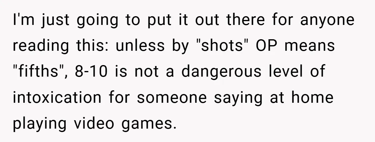 I'm just going to put it out there for anyone reading this: unless by "shots" OP means "fifths", 8-10 is not a dangerous level of intoxication for someone saying at...