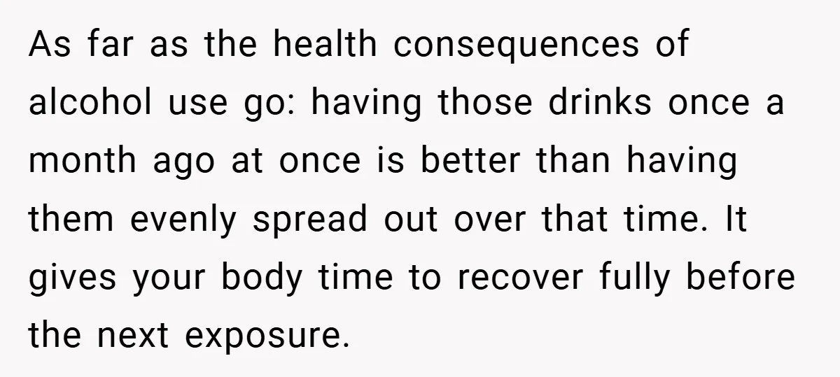 As far as the health consequences of alcohol use go: having those drinks once a month ago at once is better than having them evenly spread out over that time....