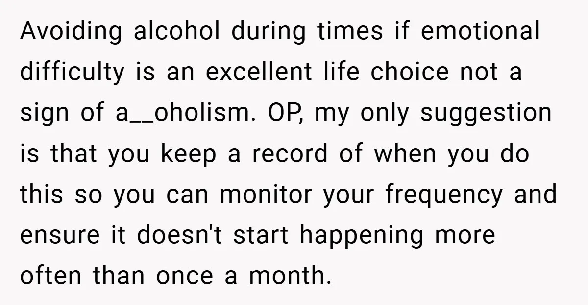 Avoiding alcohol during times if emotional difficulty is an excellent life choice not a sign of a__oholism. OP, my only suggestion is that you keep a record of when you...