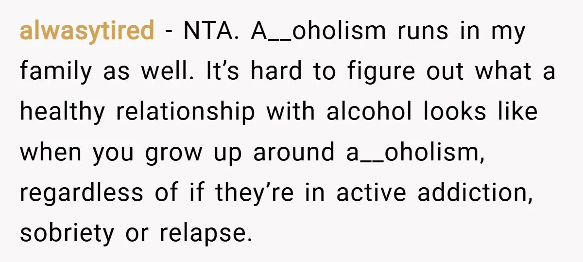 alwasytired − NTA. A__oholism runs in my family as well. It’s hard to figure out what a healthy relationship with alcohol looks like when you grow up around a__oholism, regardless...