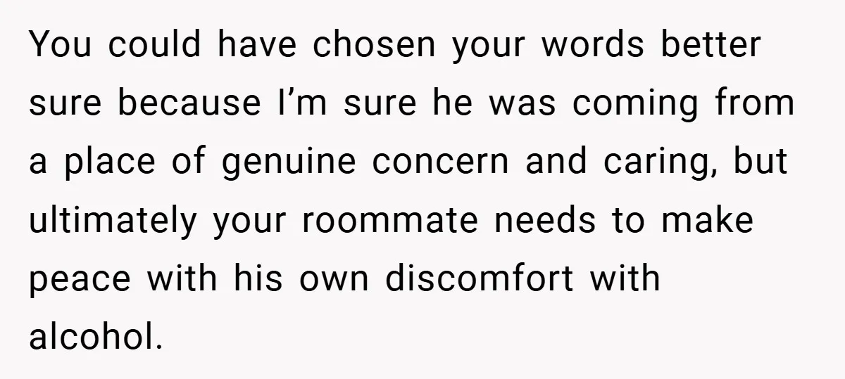You could have chosen your words better sure because I’m sure he was coming from a place of genuine concern and caring, but ultimately your roommate needs to make peace...