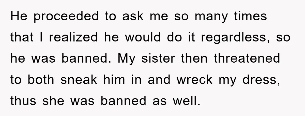 He proceeded to ask me so many times that I realized he would do it regardless, so he was banned. My sister then threatened to both sneak him in and...
