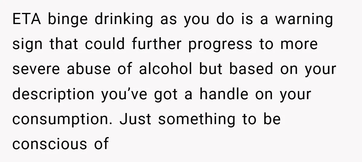 ETA binge drinking as you do is a warning sign that could further progress to more severe abuse of alcohol but based on your description you’ve got a handle on...