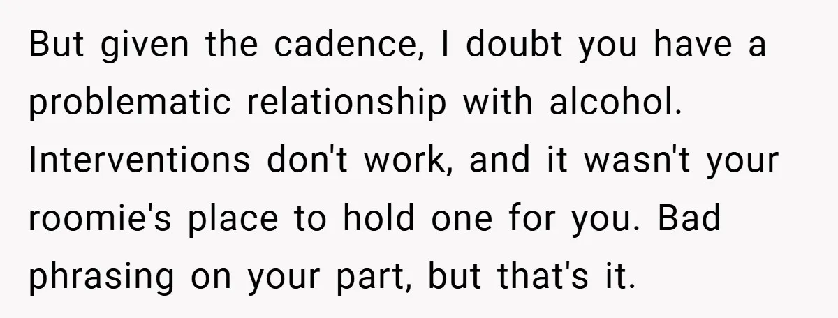 But given the cadence, I doubt you have a problematic relationship with alcohol. Interventions don't work, and it wasn't your roomie's place to hold one for you. Bad phrasing on...