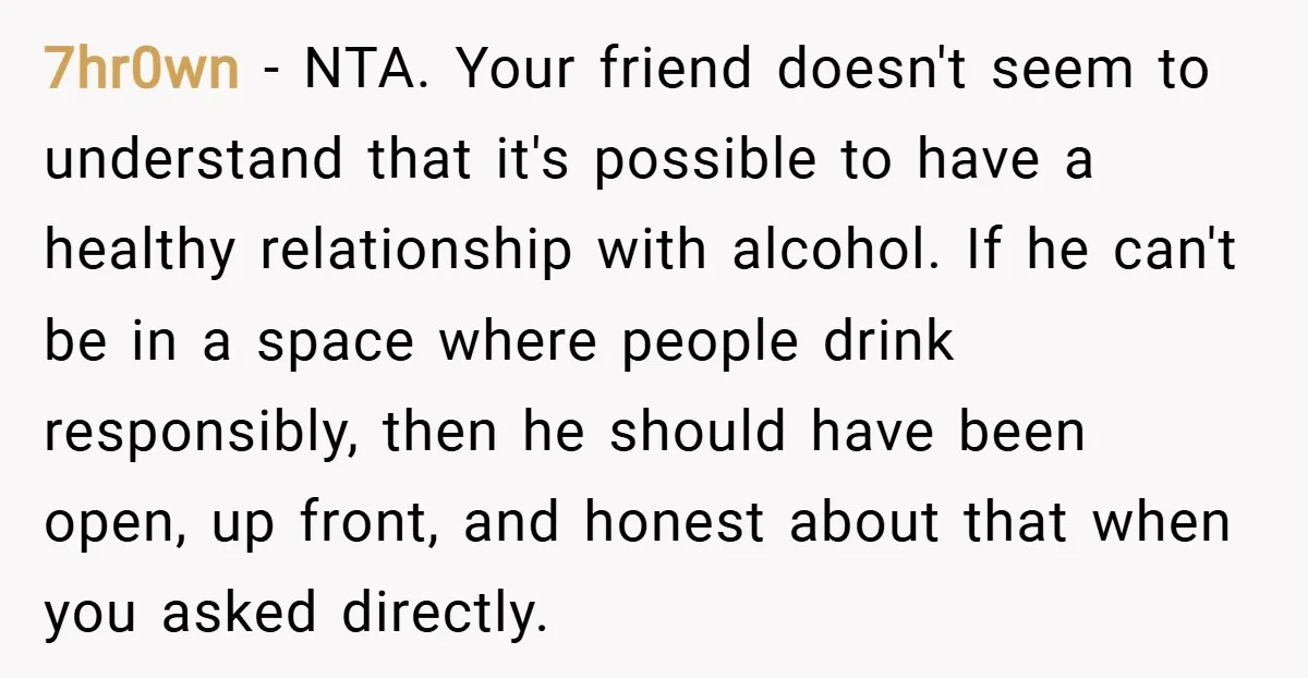 7hr0wn − NTA. Your friend doesn't seem to understand that it's possible to have a healthy relationship with alcohol. If he can't be in a space where people drink responsibly,...