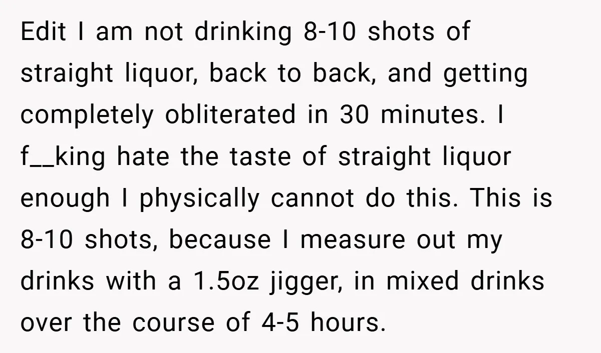 Edit I am not drinking 8-10 shots of straight liquor, back to back, and getting completely obliterated in 30 minutes. I f__king hate the taste of straight liquor enough I...