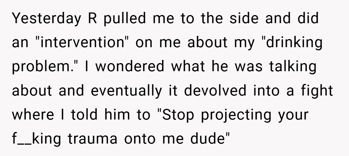 Yesterday R pulled me to the side and did an "intervention" on me about my "drinking problem." I wondered what he was talking about and eventually it devolved into a...