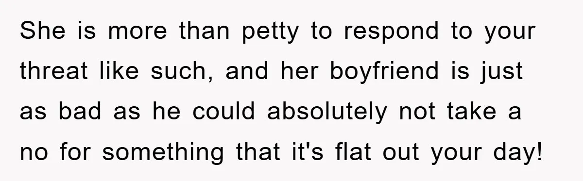 She is more than petty to respond to your threat like such, and her boyfriend is just as bad as he could absolutely not take a no for something that...