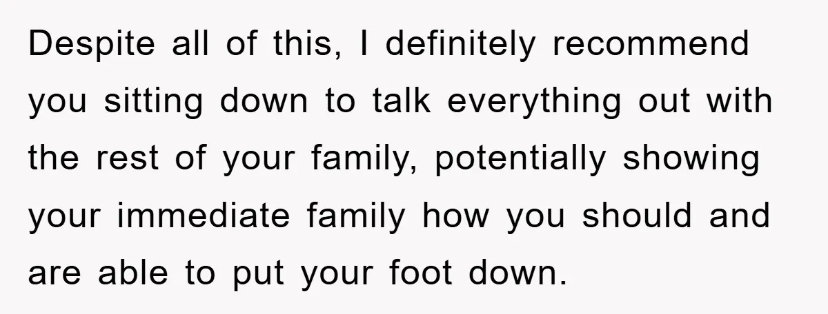 Despite all of this, I definitely recommend you sitting down to talk everything out with the rest of your family, potentially showing your immediate family how you should and are...