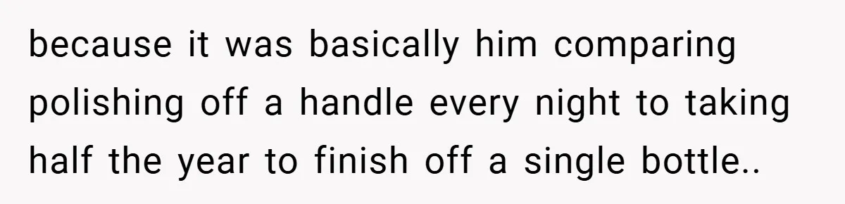 because it was basically him comparing polishing off a handle every night to taking half the year to finish off a single bottle.. 