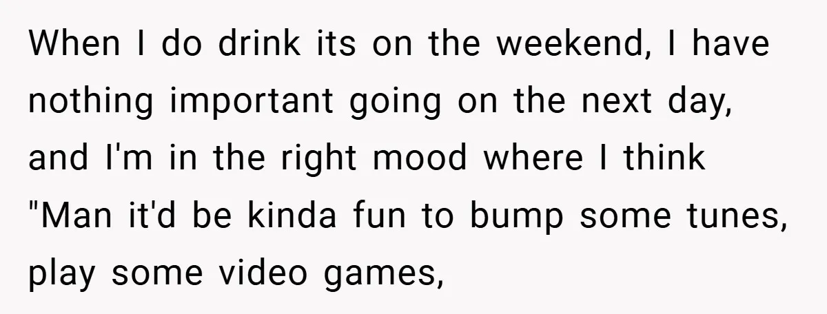 When I do drink its on the weekend, I have nothing important going on the next day, and I'm in the right mood where I think "Man it'd be kinda...