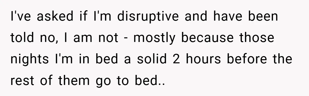I've asked if I'm disruptive and have been told no, I am not - mostly because those nights I'm in bed a solid 2 hours before the rest of them...