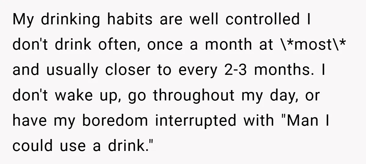 My drinking habits are well controlled I don't drink often, once a month at \*most\* and usually closer to every 2-3 months. I don't wake up, go throughout my day,...